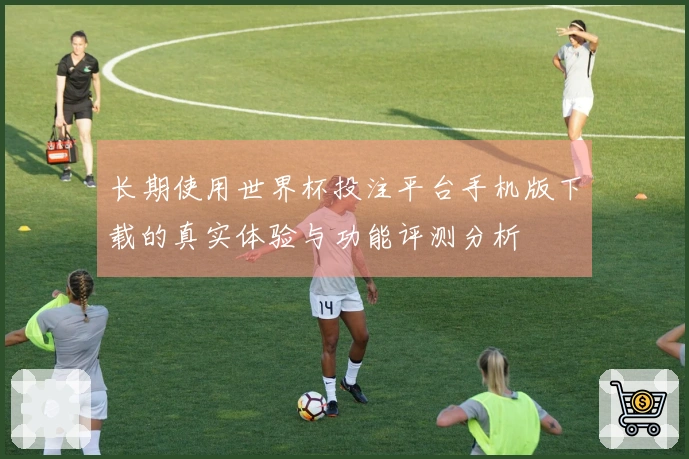 长期使用世界杯投注平台手机版下载的真实体验与功能评测分析